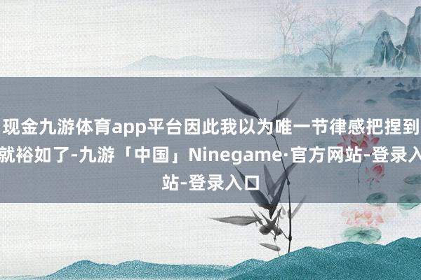 现金九游体育app平台因此我以为唯一节律感把捏到位就裕如了-九游「中国」Ninegame·官方网站-登录入口