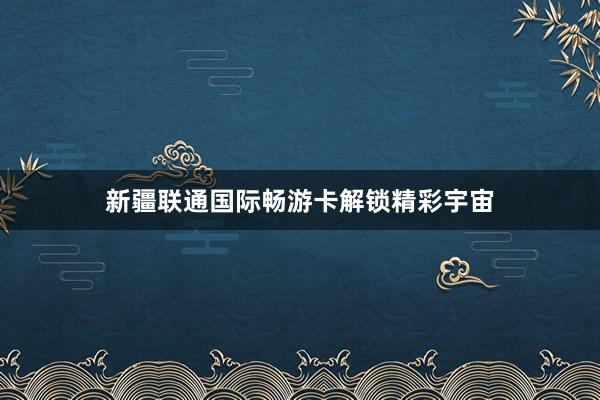 新疆联通国际畅游卡解锁精彩宇宙