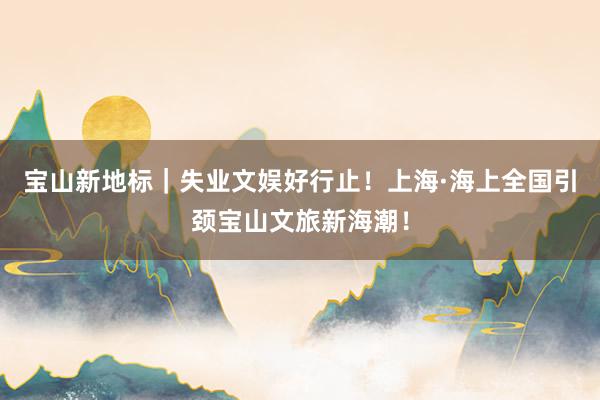 宝山新地标｜失业文娱好行止！上海·海上全国引颈宝山文旅新海潮！