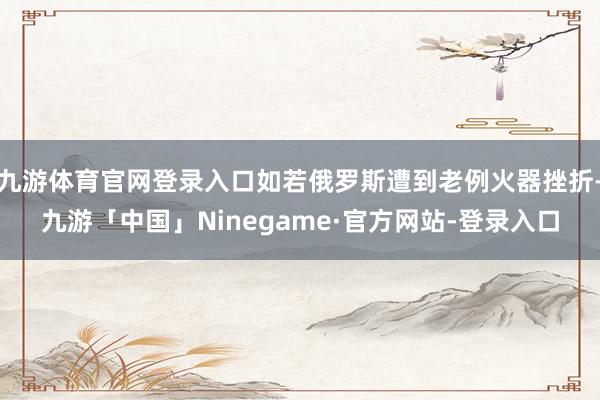 九游体育官网登录入口如若俄罗斯遭到老例火器挫折-九游「中国」Ninegame·官方网站-登录入口