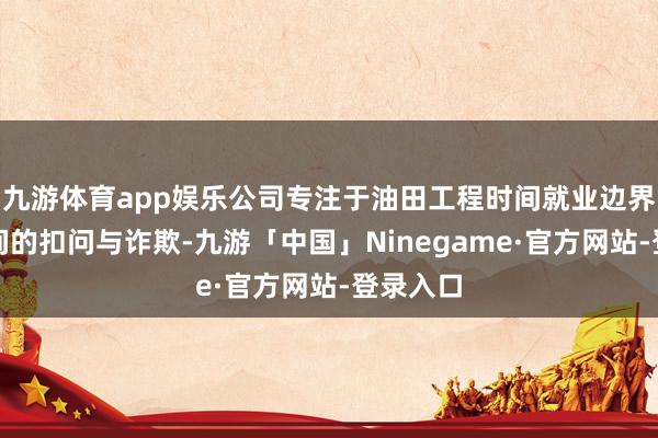 九游体育app娱乐公司专注于油田工程时间就业边界关系时间的扣问与诈欺-九游「中国」Ninegame·官方网站-登录入口