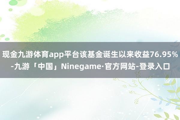现金九游体育app平台该基金诞生以来收益76.95%-九游「中国」Ninegame·官方网站-登录入口