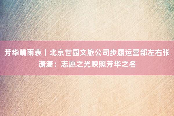 芳华晴雨表｜北京世园文旅公司步履运营部左右张潇潇：志愿之光映照芳华之名