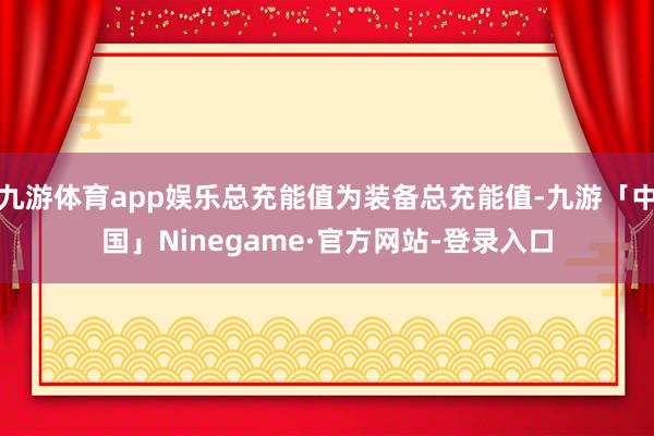 九游体育app娱乐总充能值为装备总充能值-九游「中国」Ninegame·官方网站-登录入口