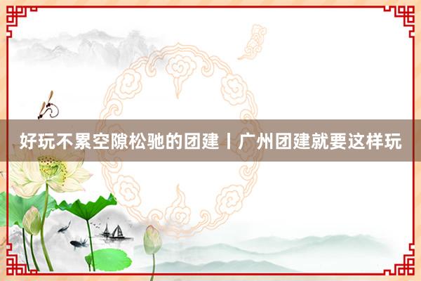 好玩不累空隙松驰的团建丨广州团建就要这样玩