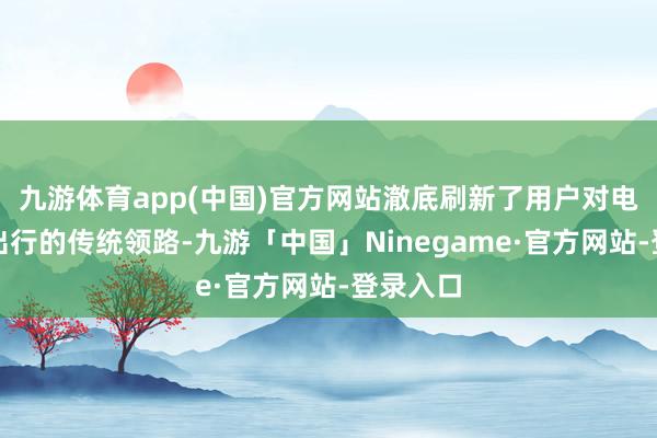 九游体育app(中国)官方网站澈底刷新了用户对电动两轮出行的传统领路-九游「中国」Ninegame·官方网站-登录入口