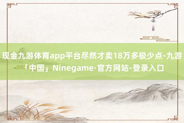 现金九游体育app平台尽然才卖18万多极少点-九游「中国」Ninegame·官方网站-登录入口