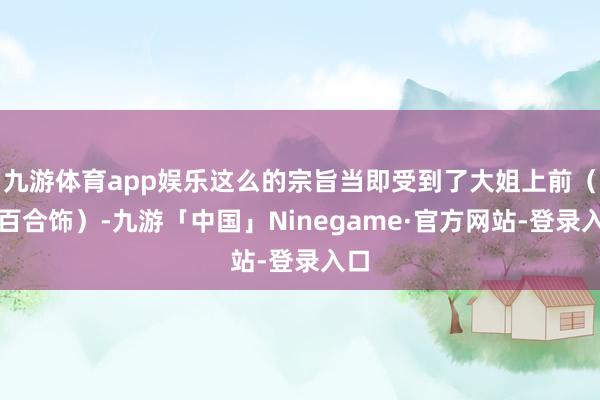 九游体育app娱乐这么的宗旨当即受到了大姐上前（白百合饰）-九游「中国」Ninegame·官方网站-登录入口