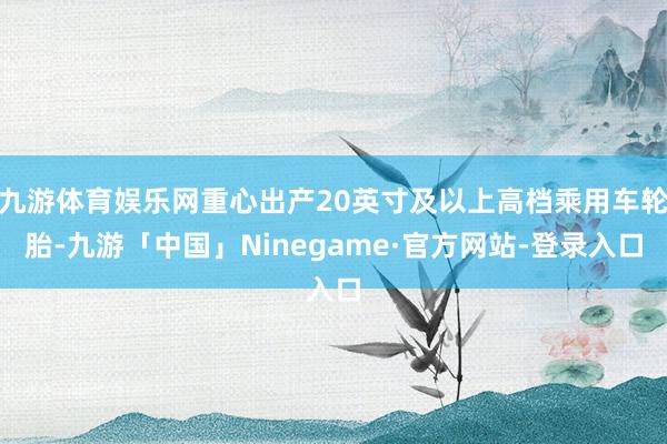 九游体育娱乐网重心出产20英寸及以上高档乘用车轮胎-九游「中国」Ninegame·官方网站-登录入口