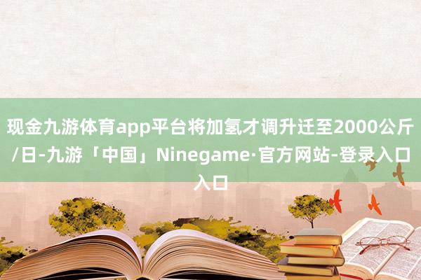 现金九游体育app平台将加氢才调升迁至2000公斤/日-九游「中国」Ninegame·官方网站-登录入口