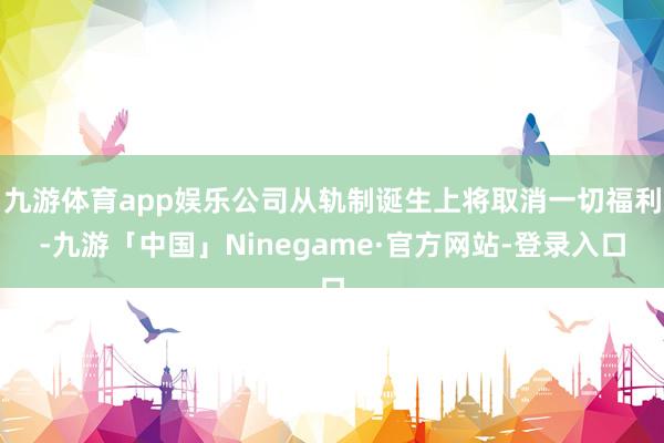 九游体育app娱乐公司从轨制诞生上将取消一切福利-九游「中国」Ninegame·官方网站-登录入口
