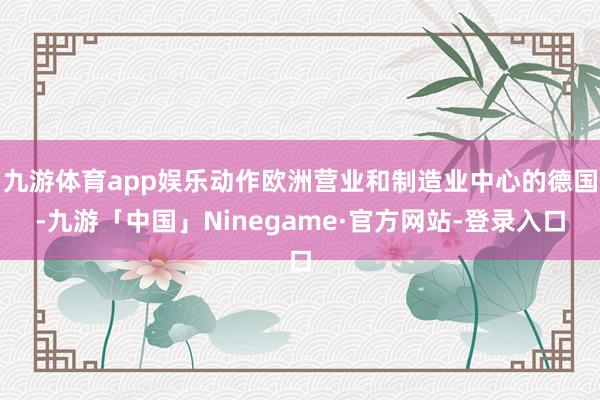 九游体育app娱乐动作欧洲营业和制造业中心的德国-九游「中国」Ninegame·官方网站-登录入口