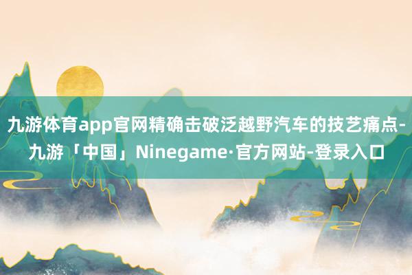 九游体育app官网精确击破泛越野汽车的技艺痛点-九游「中国」Ninegame·官方网站-登录入口