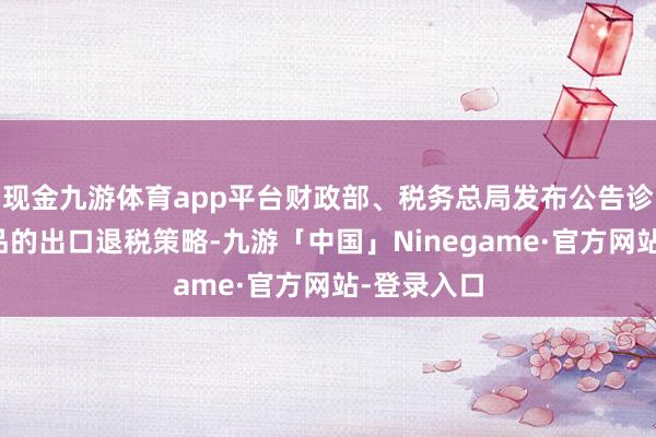 现金九游体育app平台财政部、税务总局发布公告诊疗部分商品的出口退税策略-九游「中国」Ninegame·官方网站-登录入口