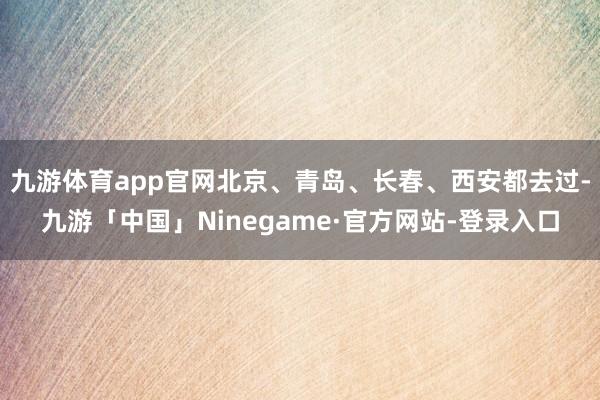 九游体育app官网北京、青岛、长春、西安都去过-九游「中国」Ninegame·官方网站-登录入口