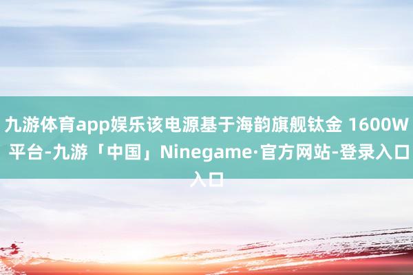 九游体育app娱乐该电源基于海韵旗舰钛金 1600W 平台-九游「中国」Ninegame·官方网站-登录入口