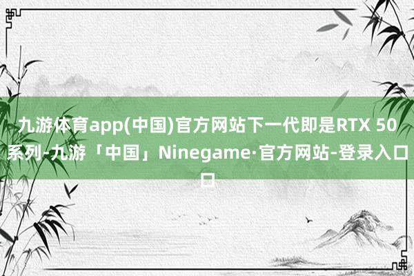 九游体育app(中国)官方网站下一代即是RTX 50系列-九游「中国」Ninegame·官方网站-登录入口