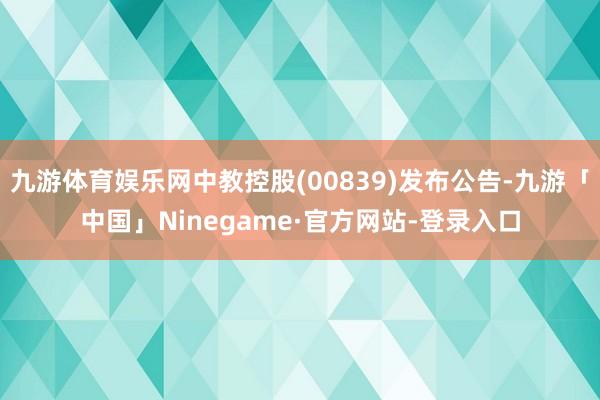 九游体育娱乐网中教控股(00839)发布公告-九游「中国」Ninegame·官方网站-登录入口