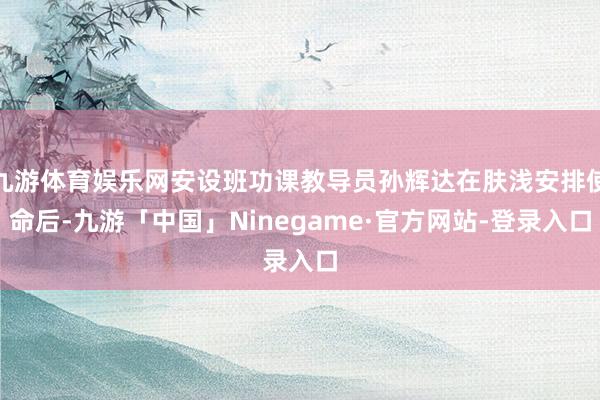 九游体育娱乐网安设班功课教导员孙辉达在肤浅安排使命后-九游「中国」Ninegame·官方网站-登录入口