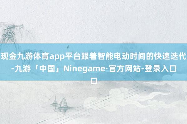 现金九游体育app平台跟着智能电动时间的快速迭代-九游「中国」Ninegame·官方网站-登录入口