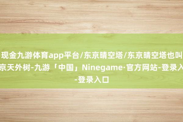 现金九游体育app平台/东京晴空塔/东京晴空塔也叫东京天外树-九游「中国」Ninegame·官方网站-登录入口