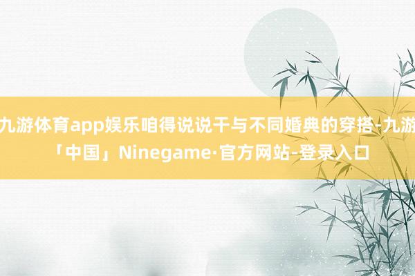 九游体育app娱乐咱得说说干与不同婚典的穿搭-九游「中国」Ninegame·官方网站-登录入口