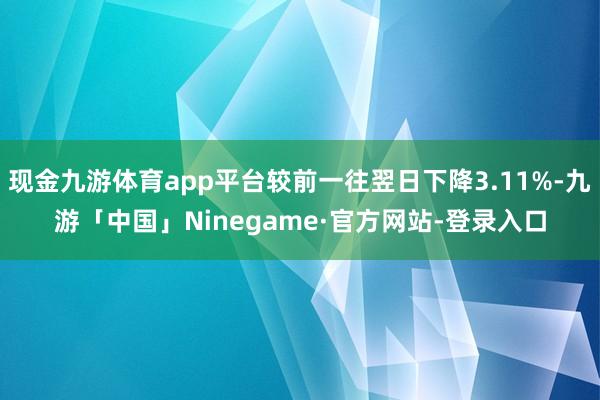 现金九游体育app平台较前一往翌日下降3.11%-九游「中国」Ninegame·官方网站-登录入口