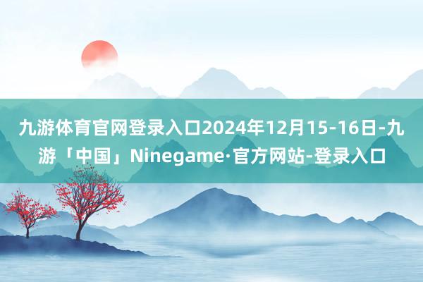 九游体育官网登录入口2024年12月15-16日-九游「中国」Ninegame·官方网站-登录入口
