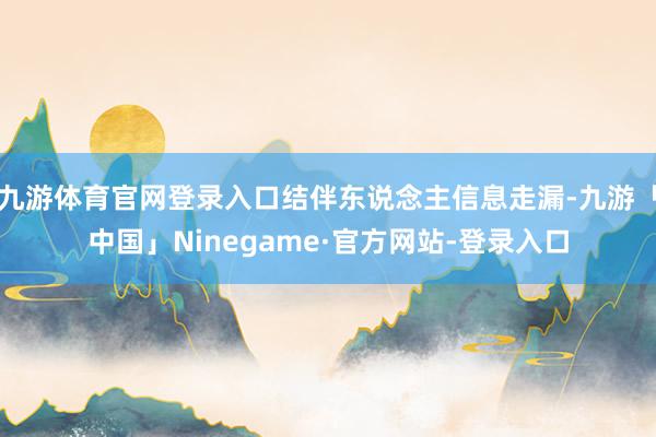 九游体育官网登录入口结伴东说念主信息走漏-九游「中国」Ninegame·官方网站-登录入口