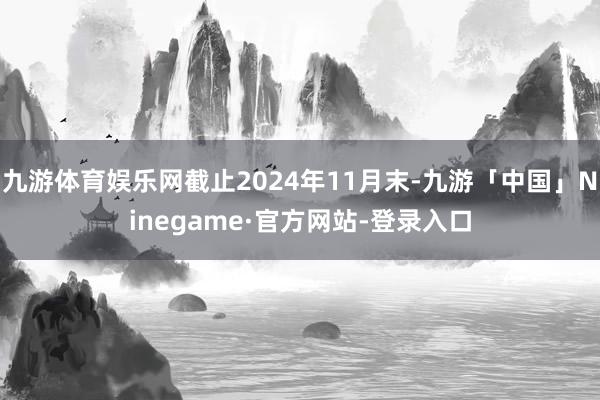 九游体育娱乐网截止2024年11月末-九游「中国」Ninegame·官方网站-登录入口