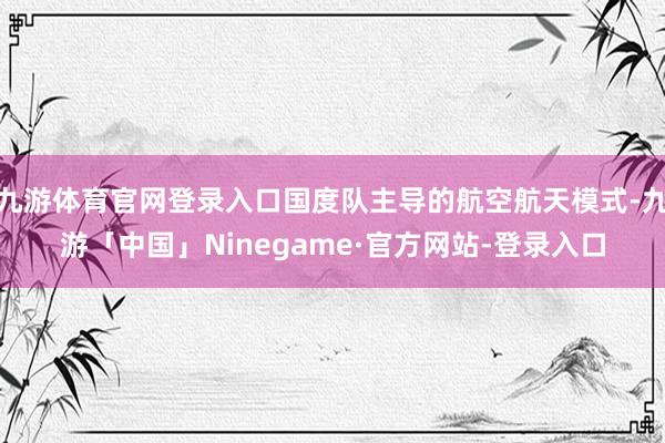 九游体育官网登录入口国度队主导的航空航天模式-九游「中国」Ninegame·官方网站-登录入口