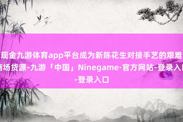 现金九游体育app平台成为新陈花生对接手艺的艰难商场货源-九游「中国」Ninegame·官方网站-登录入口
