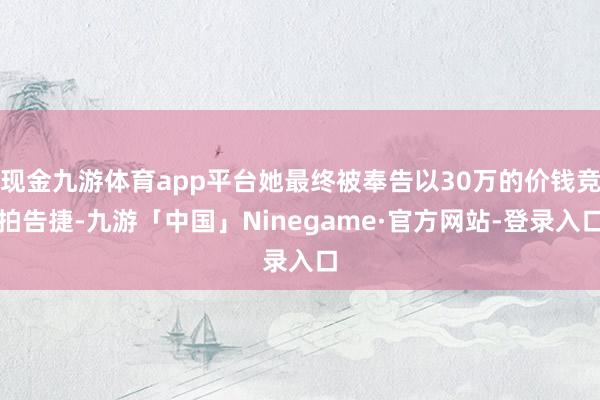 现金九游体育app平台她最终被奉告以30万的价钱竞拍告捷-九游「中国」Ninegame·官方网站-登录入口
