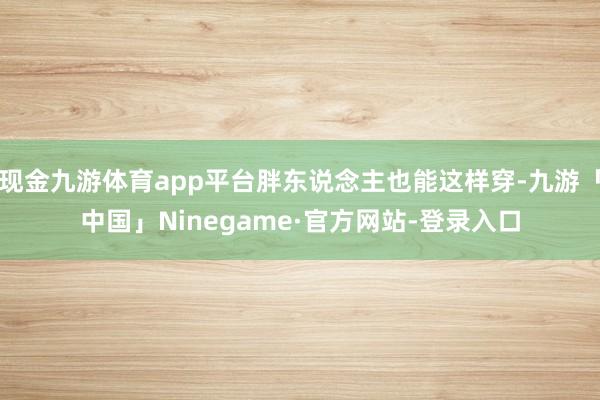 现金九游体育app平台胖东说念主也能这样穿-九游「中国」Ninegame·官方网站-登录入口