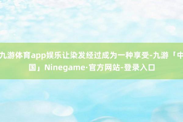 九游体育app娱乐让染发经过成为一种享受-九游「中国」Ninegame·官方网站-登录入口