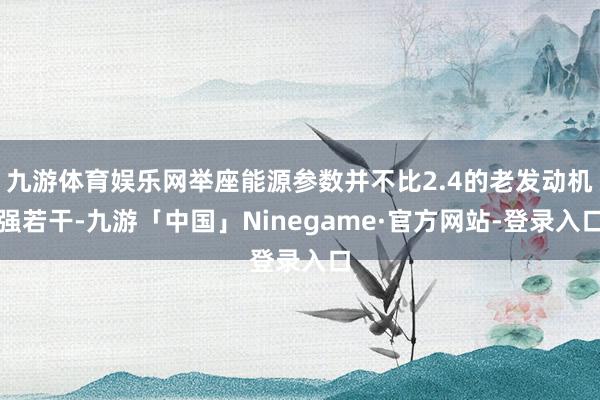 九游体育娱乐网举座能源参数并不比2.4的老发动机强若干-九游「中国」Ninegame·官方网站-登录入口
