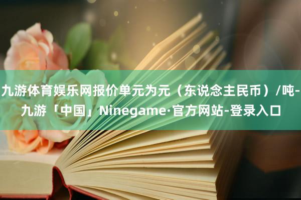 九游体育娱乐网报价单元为元（东说念主民币）/吨-九游「中国」Ninegame·官方网站-登录入口