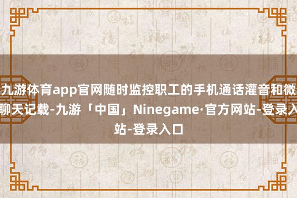 九游体育app官网随时监控职工的手机通话灌音和微信聊天记载-九游「中国」Ninegame·官方网站-登录入口