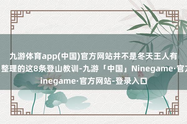 九游体育app(中国)官方网站并不是冬天王人有雪哦！·🔝整理的这8条登山教训-九游「中国」Ninegame·官方网站-登录入口