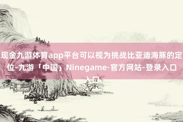 现金九游体育app平台可以视为挑战比亚迪海豚的定位-九游「中国」Ninegame·官方网站-登录入口