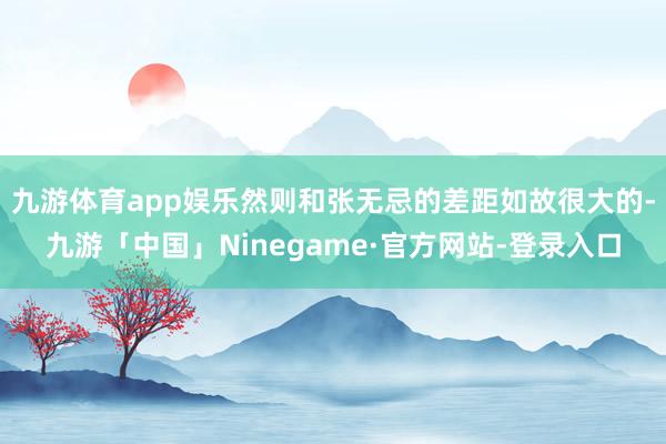 九游体育app娱乐然则和张无忌的差距如故很大的-九游「中国」Ninegame·官方网站-登录入口
