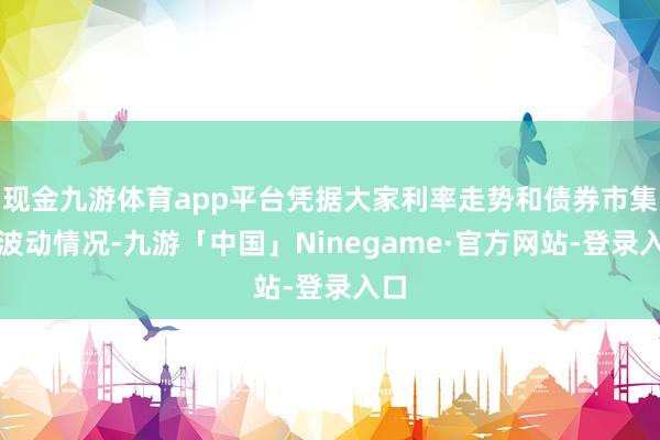 现金九游体育app平台凭据大家利率走势和债券市集的波动情况-九游「中国」Ninegame·官方网站-登录入口