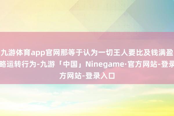 九游体育app官网那等于认为一切王人要比及钱满盈了才略运转行为-九游「中国」Ninegame·官方网站-登录入口
