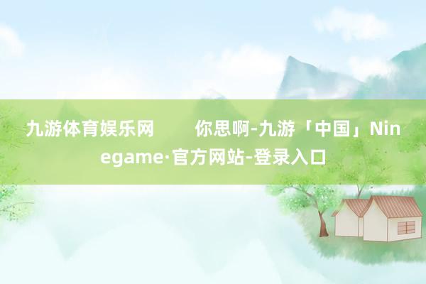 九游体育娱乐网        你思啊-九游「中国」Ninegame·官方网站-登录入口
