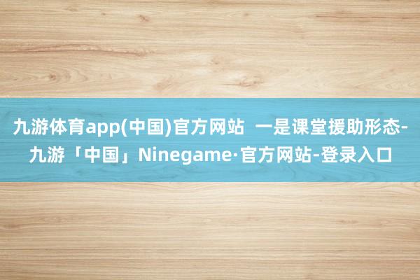 九游体育app(中国)官方网站  一是课堂援助形态-九游「中国」Ninegame·官方网站-登录入口