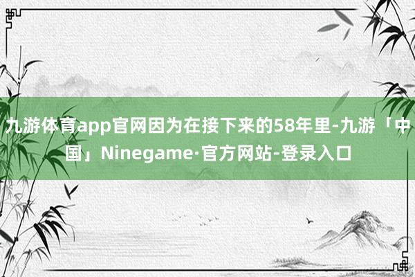 九游体育app官网因为在接下来的58年里-九游「中国」Ninegame·官方网站-登录入口