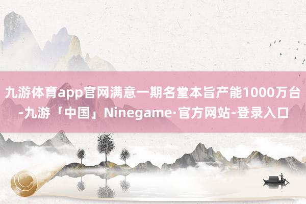 九游体育app官网满意一期名堂本旨产能1000万台-九游「中国」Ninegame·官方网站-登录入口