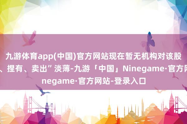 九游体育app(中国)官方网站现在暂无机构对该股作念出“买入、捏有、卖出”淡薄-九游「中国」Ninegame·官方网站-登录入口
