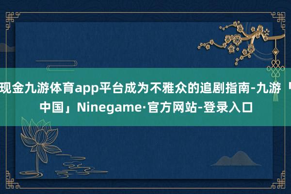 现金九游体育app平台成为不雅众的追剧指南-九游「中国」Ninegame·官方网站-登录入口