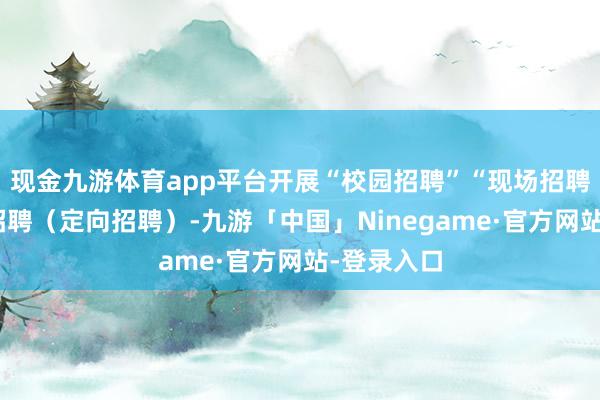 现金九游体育app平台开展“校园招聘”“现场招聘”、专项招聘（定向招聘）-九游「中国」Ninegame·官方网站-登录入口